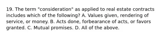 19. The term "consideration" as applied to real estate contracts includes which of the following? A. Values given, rendering of service, or money. B. Acts done, forbearance of acts, or favors granted. C. Mutual promises. D. All of the above.