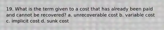 19. What is the term given to a cost that has already been paid and cannot be recovered? a. unrecoverable cost b. variable cost c. implicit cost d. sunk cost