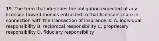 19. The term that identifies the obligation expected of any licensee toward monies entrusted to that licensee's care in connection with the transaction of insurance is: A. individual responsibility B. reciprocal responsibility C. proprietary responsibility D. fiduciary responsibility