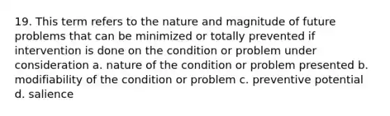 19. This term refers to the nature and magnitude of future problems that can be minimized or totally prevented if intervention is done on the condition or problem under consideration a. nature of the condition or problem presented b. modifiability of the condition or problem c. preventive potential d. salience