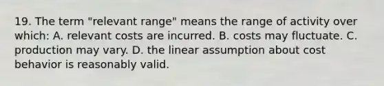 19. The term "relevant range" means the range of activity over which: A. relevant costs are incurred. B. costs may fluctuate. C. production may vary. D. the linear assumption about <a href='https://www.questionai.com/knowledge/kfOPnf7j39-cost-behavior' class='anchor-knowledge'>cost behavior</a> is reasonably valid.