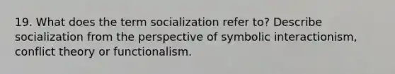 19. What does the term socialization refer to? Describe socialization from the perspective of symbolic interactionism, conflict theory or functionalism.