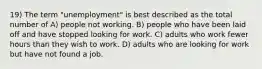 19) The term "unemployment" is best described as the total number of A) people not working. B) people who have been laid off and have stopped looking for work. C) adults who work fewer hours than they wish to work. D) adults who are looking for work but have not found a job.