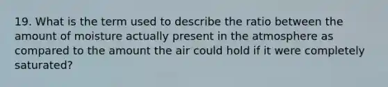 19. What is the term used to describe the ratio between the amount of moisture actually present in the atmosphere as compared to the amount the air could hold if it were completely saturated?