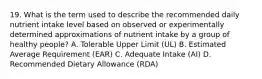 19. What is the term used to describe the recommended daily nutrient intake level based on observed or experimentally determined approximations of nutrient intake by a group of healthy people? A. Tolerable Upper Limit (UL) B. Estimated Average Requirement (EAR) C. Adequate Intake (AI) D. Recommended Dietary Allowance (RDA)