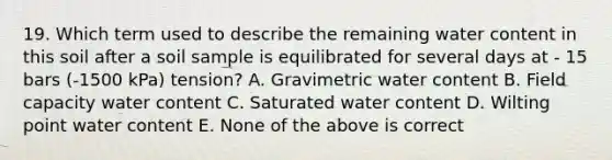 19. Which term used to describe the remaining water content in this soil after a soil sample is equilibrated for several days at - 15 bars (-1500 kPa) tension? A. Gravimetric water content B. Field capacity water content C. Saturated water content D. Wilting point water content E. None of the above is correct