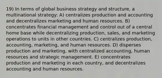 19) In terms of global business strategy and structure, a multinational strategy: A) centralizes production and accounting and decentralizes marketing and human resources. B) concentrates financial management and control out of a central home base while decentralizing production, sales, and marketing operations to units in other countries. C) centralizes production, accounting, marketing, and human resources. D) disperses production and marketing, with centralized accounting, human resources and strategic management. E) concentrates production and marketing in each country, and decentralizes accounting and human resources.