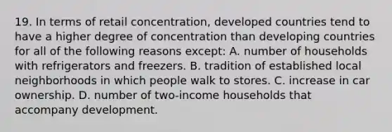 19. In terms of retail concentration, developed countries tend to have a higher degree of concentration than developing countries for all of the following reasons except: A. number of households with refrigerators and freezers. B. tradition of established local neighborhoods in which people walk to stores. C. increase in car ownership. D. number of two-income households that accompany development.