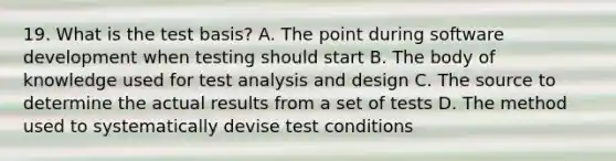 19. What is the test basis? A. The point during software development when testing should start B. The body of knowledge used for test analysis and design C. The source to determine the actual results from a set of tests D. The method used to systematically devise test conditions