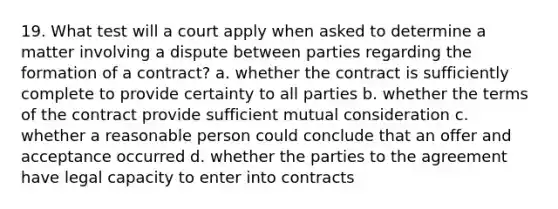 19. What test will a court apply when asked to determine a matter involving a dispute between parties regarding the formation of a contract? a. whether the contract is sufficiently complete to provide certainty to all parties b. whether the terms of the contract provide sufficient mutual consideration c. whether a reasonable person could conclude that an offer and acceptance occurred d. whether the parties to the agreement have legal capacity to enter into contracts