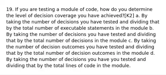 19. If you are testing a module of code, how do you determine the level of decision coverage you have achieved?[K2] a. By taking the number of decisions you have tested and dividing that by the total number of executable statements in the module b. By taking the number of decisions you have tested and dividing that by the total number of decisions in the module c. By taking the number of decision outcomes you have tested and dividing that by the total number of decision outcomes in the module d. By taking the number of decisions you have you tested and dividing that by the total lines of code in the module.