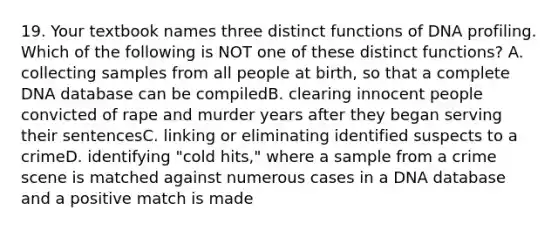 19. Your textbook names three distinct functions of DNA profiling. Which of the following is NOT one of these distinct functions? A. collecting samples from all people at birth, so that a complete DNA database can be compiledB. clearing innocent people convicted of rape and murder years after they began serving their sentencesC. linking or eliminating identified suspects to a crimeD. identifying "cold hits," where a sample from a crime scene is matched against numerous cases in a DNA database and a positive match is made