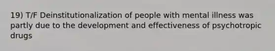 19) T/F Deinstitutionalization of people with mental illness was partly due to the development and effectiveness of psychotropic drugs