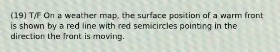 (19) T/F On a weather map, the surface position of a warm front is shown by a red line with red semicircles pointing in the direction the front is moving.
