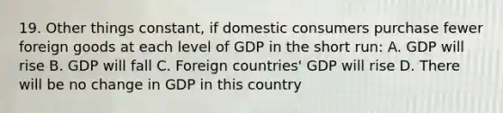 19. Other things constant, if domestic consumers purchase fewer foreign goods at each level of GDP in the short run: A. GDP will rise B. GDP will fall C. Foreign countries' GDP will rise D. There will be no change in GDP in this country