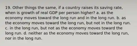 19. Other things the same, if a country raises its saving rate, when is growth of real GDP per person higher? a. as the economy moves toward the long run and in the long run. b. as the economy moves toward the long run, but not in the long run. c. in the long run, but not as the economy moves toward the long run. d. neither as the economy moves toward the long run, nor in the long run.