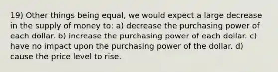 19) Other things being equal, we would expect a large decrease in the supply of money to: a) decrease the purchasing power of each dollar. b) increase the purchasing power of each dollar. c) have no impact upon the purchasing power of the dollar. d) cause the price level to rise.