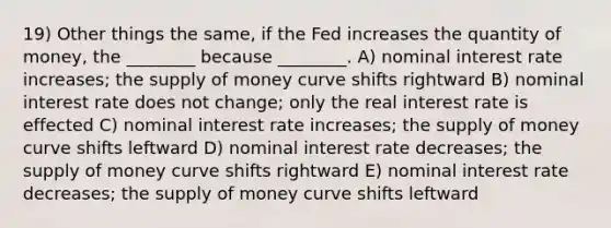 19) Other things the same, if the Fed increases the quantity of money, the ________ because ________. A) nominal interest rate increases; the supply of money curve shifts rightward B) nominal interest rate does not change; only the real interest rate is effected C) nominal interest rate increases; the supply of money curve shifts leftward D) nominal interest rate decreases; the supply of money curve shifts rightward E) nominal interest rate decreases; the supply of money curve shifts leftward