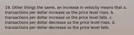 19. Other things the same, an increase in velocity means that a. transactions per dollar increase so the price level rises. b. transactions per dollar increase so the price level falls. c. transactions per dollar decrease so the price level rises. d. transactions per dollar decrease so the price level falls.