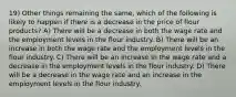 19) Other things remaining the same, which of the following is likely to happen if there is a decrease in the price of flour products? A) There will be a decrease in both the wage rate and the employment levels in the flour industry. B) There will be an increase in both the wage rate and the employment levels in the flour industry. C) There will be an increase in the wage rate and a decrease in the employment levels in the flour industry. D) There will be a decrease in the wage rate and an increase in the employment levels in the flour industry.