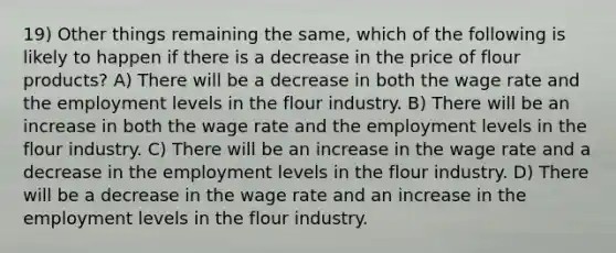 19) Other things remaining the same, which of the following is likely to happen if there is a decrease in the price of flour products? A) There will be a decrease in both the wage rate and the employment levels in the flour industry. B) There will be an increase in both the wage rate and the employment levels in the flour industry. C) There will be an increase in the wage rate and a decrease in the employment levels in the flour industry. D) There will be a decrease in the wage rate and an increase in the employment levels in the flour industry.