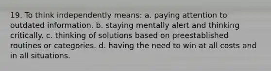 19. To think independently means: a. paying attention to outdated information. b. staying mentally alert and thinking critically. c. thinking of solutions based on preestablished routines or categories. d. having the need to win at all costs and in all situations.