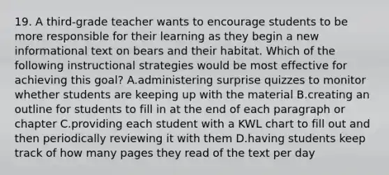 19. A third-grade teacher wants to encourage students to be more responsible for their learning as they begin a new informational text on bears and their habitat. Which of the following instructional strategies would be most effective for achieving this goal? A.administering surprise quizzes to monitor whether students are keeping up with the material B.creating an outline for students to fill in at the end of each paragraph or chapter C.providing each student with a KWL chart to fill out and then periodically reviewing it with them D.having students keep track of how many pages they read of the text per day