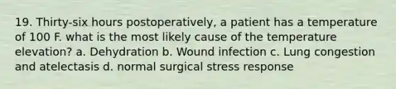 19. Thirty-six hours postoperatively, a patient has a temperature of 100 F. what is the most likely cause of the temperature elevation? a. Dehydration b. Wound infection c. Lung congestion and atelectasis d. normal surgical stress response