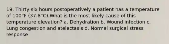 19. Thirty-six hours postoperatively a patient has a temperature of 100°F (37.8°C).What is the most likely cause of this temperature elevation? a. Dehydration b. Wound infection c. Lung congestion and atelectasis d. Normal surgical stress response