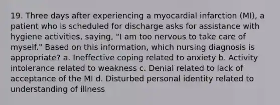 19. Three days after experiencing a myocardial infarction (MI), a patient who is scheduled for discharge asks for assistance with hygiene activities, saying, "I am too nervous to take care of myself." Based on this information, which nursing diagnosis is appropriate? a. Ineffective coping related to anxiety b. Activity intolerance related to weakness c. Denial related to lack of acceptance of the MI d. Disturbed personal identity related to understanding of illness