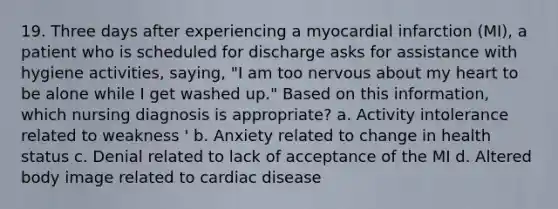 19. Three days after experiencing a myocardial infarction (MI), a patient who is scheduled for discharge asks for assistance with hygiene activities, saying, "I am too nervous about my heart to be alone while I get washed up." Based on this information, which nursing diagnosis is appropriate? a. Activity intolerance related to weakness ' b. Anxiety related to change in health status c. Denial related to lack of acceptance of the MI d. Altered body image related to cardiac disease