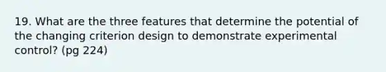 19. What are the three features that determine the potential of the changing criterion design to demonstrate experimental control? (pg 224)