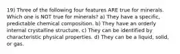 19) Three of the following four features ARE true for minerals. Which one is NOT true for minerals? a) They have a specific, predictable chemical composition. b) They have an orderly internal crystalline structure. c) They can be identified by characteristic physical properties. d) They can be a liquid, solid, or gas.