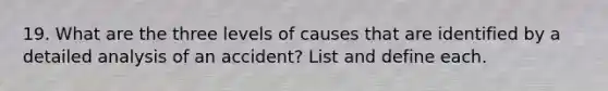 19. What are the three levels of causes that are identified by a detailed analysis of an accident? List and define each.