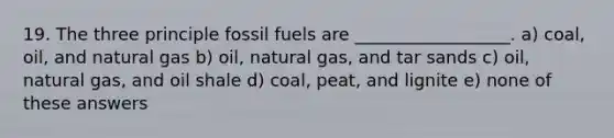 19. The three principle fossil fuels are __________________. a) coal, oil, and natural gas b) oil, natural gas, and tar sands c) oil, natural gas, and oil shale d) coal, peat, and lignite e) none of these answers