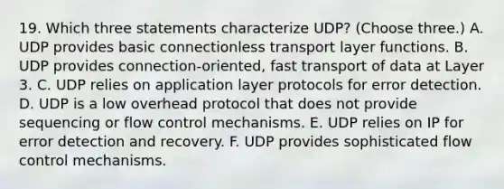 19. Which three statements characterize UDP? (Choose three.) A. UDP provides basic connectionless transport layer functions. B. UDP provides connection-oriented, fast transport of data at Layer 3. C. UDP relies on application layer protocols for error detection. D. UDP is a low overhead protocol that does not provide sequencing or flow control mechanisms. E. UDP relies on IP for error detection and recovery. F. UDP provides sophisticated flow control mechanisms.