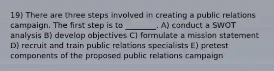 19) There are three steps involved in creating a public relations campaign. The first step is to ________. A) conduct a SWOT analysis B) develop objectives C) formulate a mission statement D) recruit and train public relations specialists E) pretest components of the proposed public relations campaign