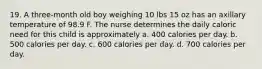 19. A three-month old boy weighing 10 lbs 15 oz has an axillary temperature of 98.9 F. The nurse determines the daily caloric need for this child is approximately a. 400 calories per day. b. 500 calories per day. c. 600 calories per day. d. 700 calories per day.