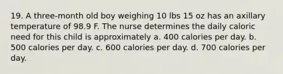 19. A three-month old boy weighing 10 lbs 15 oz has an axillary temperature of 98.9 F. The nurse determines the daily caloric need for this child is approximately a. 400 calories per day. b. 500 calories per day. c. 600 calories per day. d. 700 calories per day.