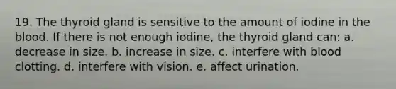 19. The thyroid gland is sensitive to the amount of iodine in the blood. If there is not enough iodine, the thyroid gland can: a. decrease in size. b. increase in size. c. interfere with blood clotting. d. interfere with vision. e. affect urination.