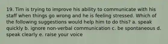 19. Tim is trying to improve his ability to communicate with his staff when things go wrong and he is feeling stressed. Which of the following suggestions would help him to do this? a. speak quickly b. ignore non-verbal communication c. be spontaneous d. speak clearly e. raise your voice