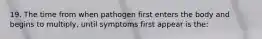 19. The time from when pathogen first enters the body and begins to multiply, until symptoms first appear is the: