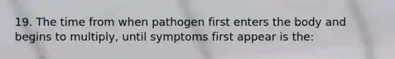 19. The time from when pathogen first enters the body and begins to multiply, until symptoms first appear is the: