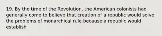 19. By the time of the Revolution, the American colonists had generally come to believe that creation of a republic would solve the problems of monarchical rule because a republic would establish