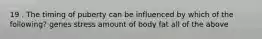 19 . The timing of puberty can be influenced by which of the following? genes stress amount of body fat all of the above