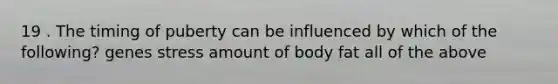 19 . The timing of puberty can be influenced by which of the following? genes stress amount of body fat all of the above