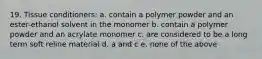 19. Tissue conditioners: a. contain a polymer powder and an ester-ethanol solvent in the monomer b. contain a polymer powder and an acrylate monomer c. are considered to be a long term soft reline material d. a and c e. none of the above