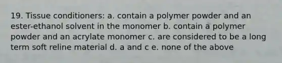 19. Tissue conditioners: a. contain a polymer powder and an ester-ethanol solvent in the monomer b. contain a polymer powder and an acrylate monomer c. are considered to be a long term soft reline material d. a and c e. none of the above