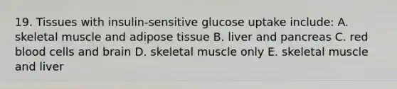 19. Tissues with insulin-sensitive glucose uptake include: A. skeletal muscle and adipose tissue B. liver and pancreas C. red blood cells and brain D. skeletal muscle only E. skeletal muscle and liver