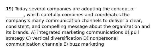 19) Today several companies are adopting the concept of ________, which carefully combines and coordinates the company's many communication channels to deliver a clear, consistent, and compelling message about the organization and its brands. A) integrated marketing communications B) pull strategy C) vertical diversification D) nonpersonal communication channels E) buzz marketing